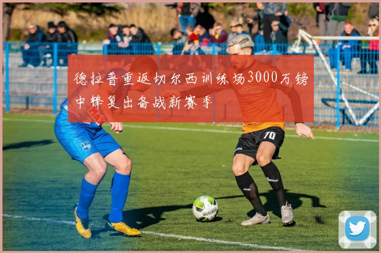 德拉普重返切尔西训练场3000万镑中锋复出备战新赛季