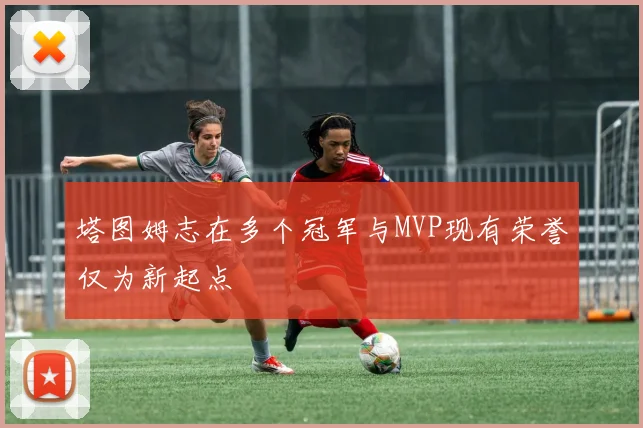 塔图姆志在多个冠军与MVP现有荣誉仅为新起点