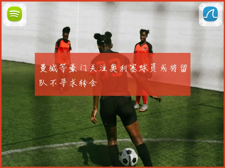 曼城等豪门关注奥利塞球员或将留队不寻求转会