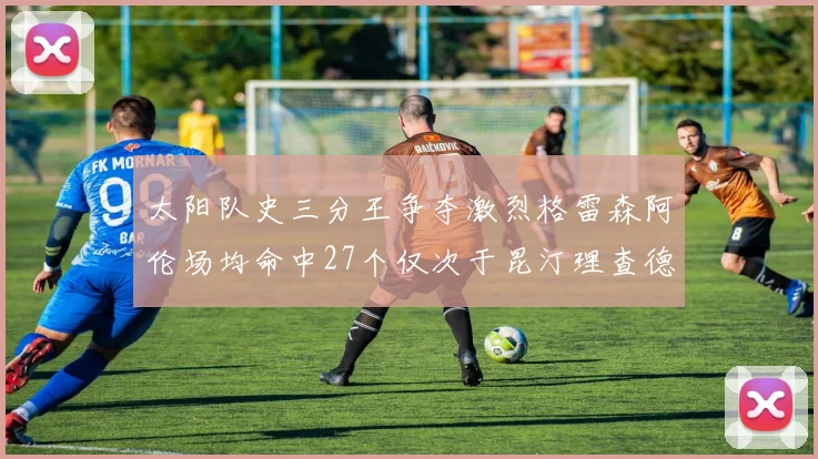 太阳队史三分王争夺激烈格雷森阿伦场均命中27个仅次于昆汀理查德森