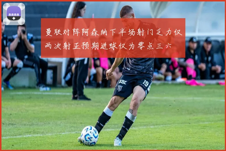 曼联对阵阿森纳下半场射门乏力仅两次射正预期进球仅为零点三六