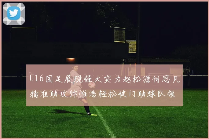 U16国足展现强大实力赵松源何思凡精准助攻帅惟浩轻松破门助球队领先