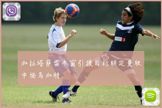 加拉塔萨雷冬窗引援目标锁定曼联中场乌加特