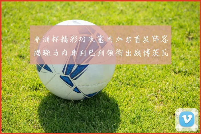 非洲杯精彩对决塞内加尔首发阵容揭晓马内库利巴利领衔出战博茨瓦纳