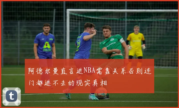 阿德尔曼直言进NBA需靠关系否则连门都进不去的现实真相