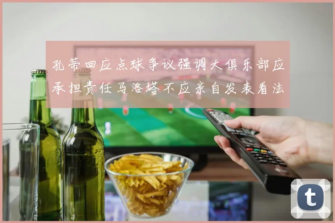 孔蒂回应点球争议强调大俱乐部应承担责任马洛塔不应亲自发表看法