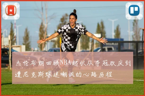 杰伦布朗回顾NBA起伏从夺冠欢庆到遭尼克斯球迷嘲讽的心路历程