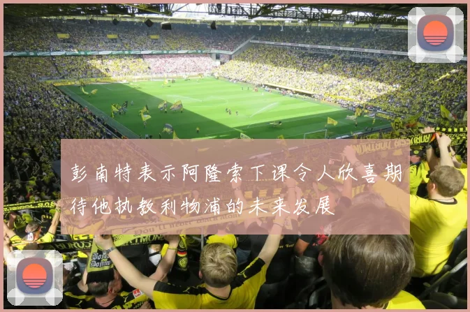 彭南特表示阿隆索下课令人欣喜期待他执教利物浦的未来发展
