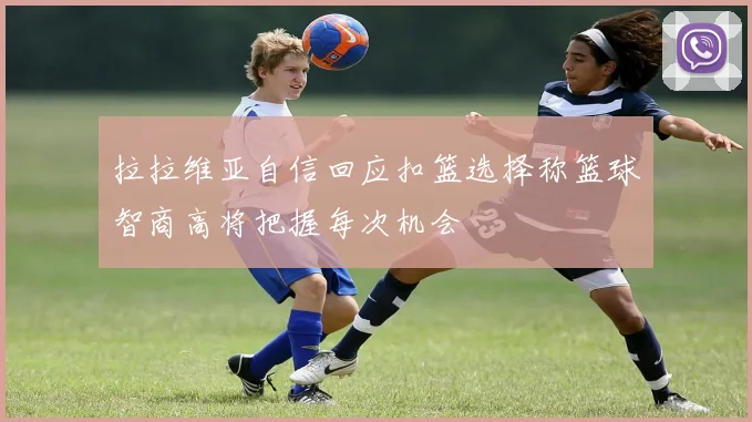 拉拉维亚自信回应扣篮选择称篮球智商高将把握每次机会