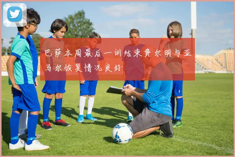 巴萨本周最后一训结束费尔明与亚马尔恢复情况良好