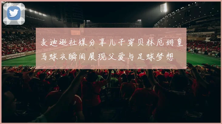 麦迪逊社媒分享儿子穿贝林厄姆皇马球衣瞬间展现父爱与足球梦想