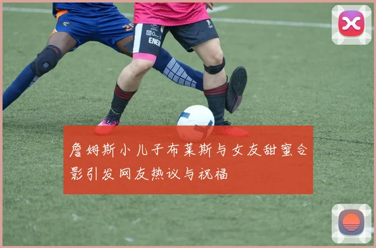 詹姆斯小儿子布莱斯与女友甜蜜合影引发网友热议与祝福