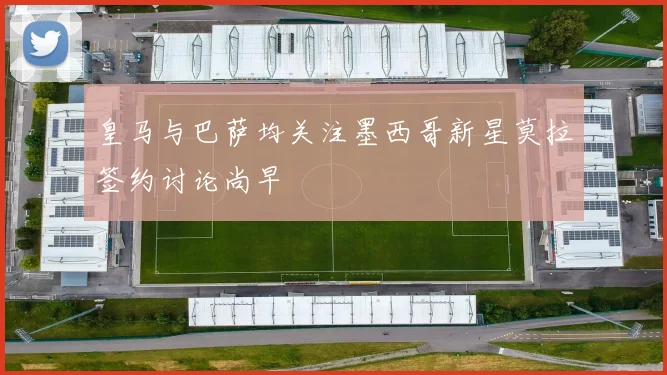 皇马与巴萨均关注墨西哥新星莫拉签约讨论尚早