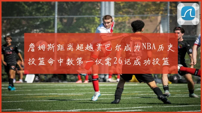 詹姆斯距离超越贾巴尔成为NBA历史投篮命中数第一仅需26记成功投篮