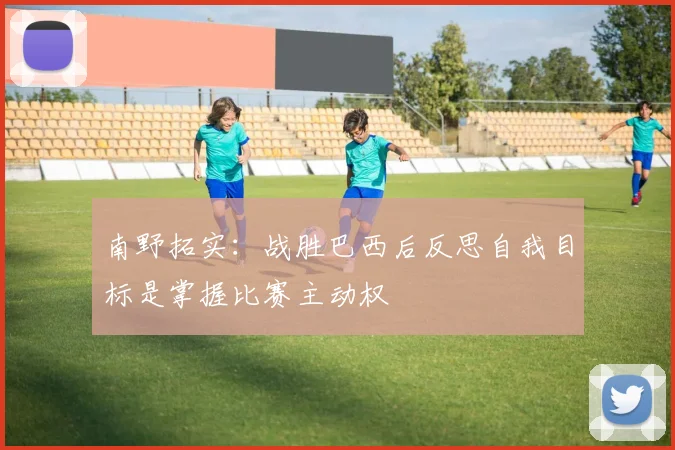 南野拓实：战胜巴西后反思自我目标是掌握比赛主动权