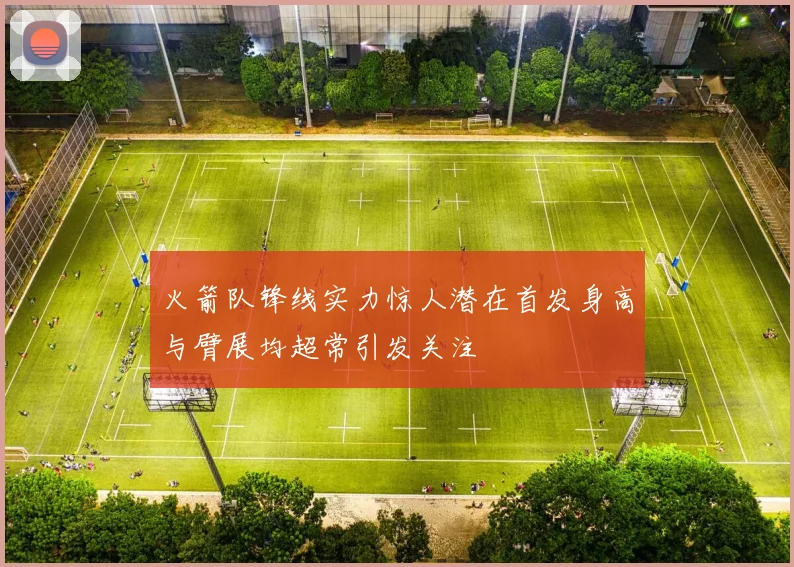 火箭队锋线实力惊人潜在首发身高与臂展均超常引发关注