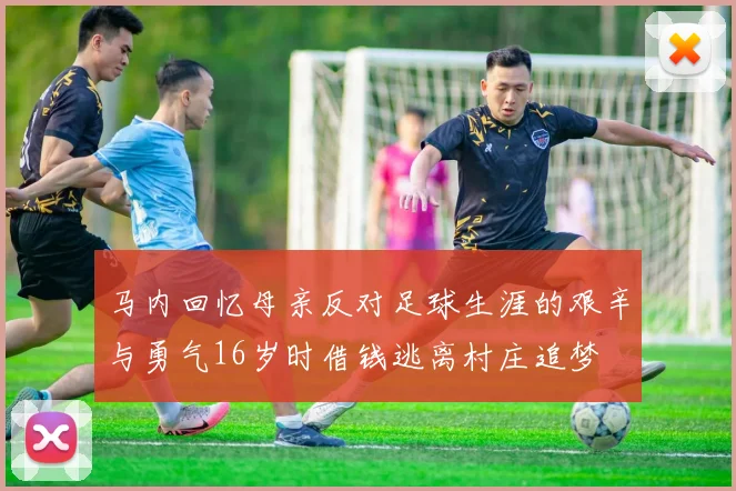 马内回忆母亲反对足球生涯的艰辛与勇气16岁时借钱逃离村庄追梦