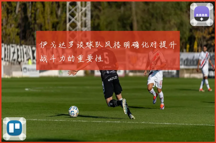 伊戈达罗谈球队风格明确化对提升战斗力的重要性