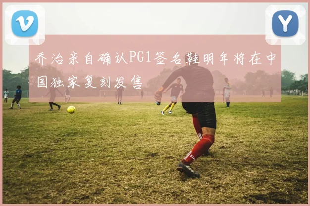 乔治亲自确认PG1签名鞋明年将在中国独家复刻发售