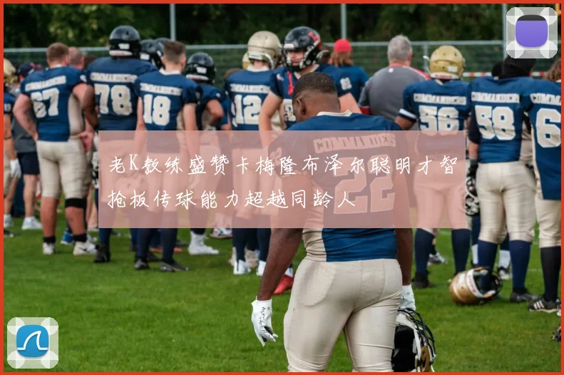 老K教练盛赞卡梅隆布泽尔聪明才智抢板传球能力超越同龄人
