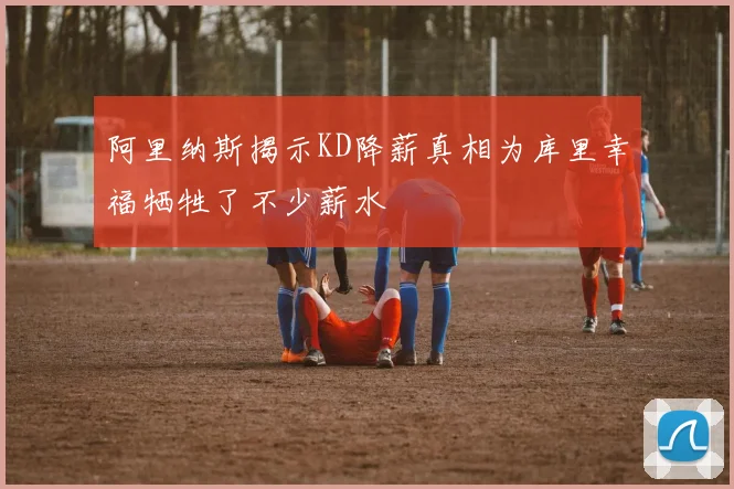 阿里纳斯揭示KD降薪真相为库里幸福牺牲了不少薪水