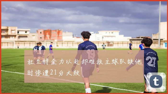 杜兰特全力以赴却难救主球队缺他时惨遭21分大败